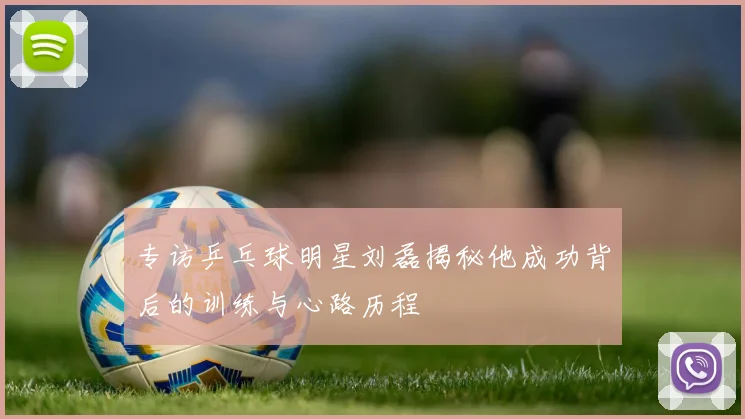 专访乒乓球明星刘磊揭秘他成功背后的训练与心路历程