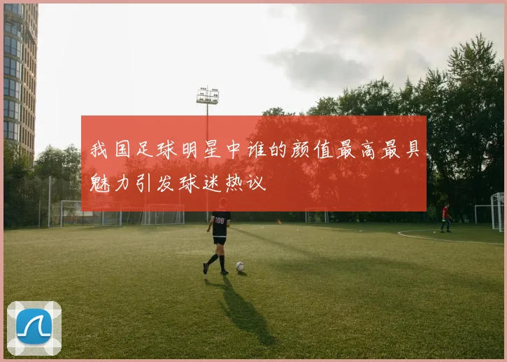 我国足球明星中谁的颜值最高最具魅力引发球迷热议