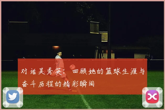 对话吴秀英：回顾她的篮球生涯与奋斗历程的精彩瞬间