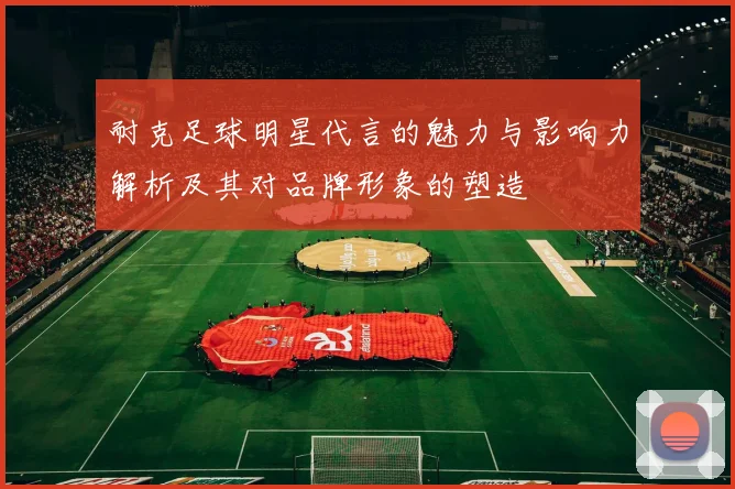 耐克足球明星代言的魅力与影响力解析及其对品牌形象的塑造