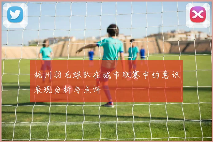 杭州羽毛球队在城市联赛中的意识表现分析与点评