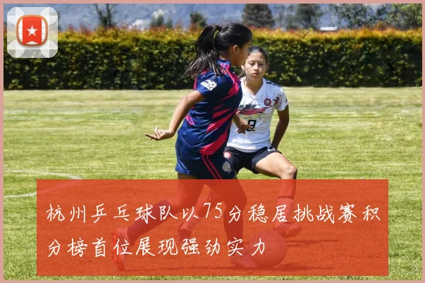 杭州乒乓球队以75分稳居挑战赛积分榜首位展现强劲实力