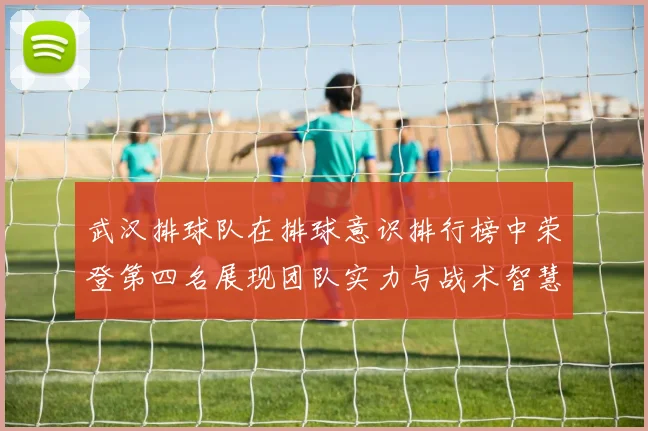 武汉排球队在排球意识排行榜中荣登第四名展现团队实力与战术智慧