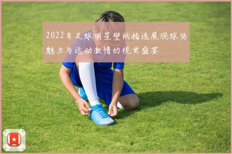 2022年足球明星壁纸精选展现球场魅力与运动激情的视觉盛宴