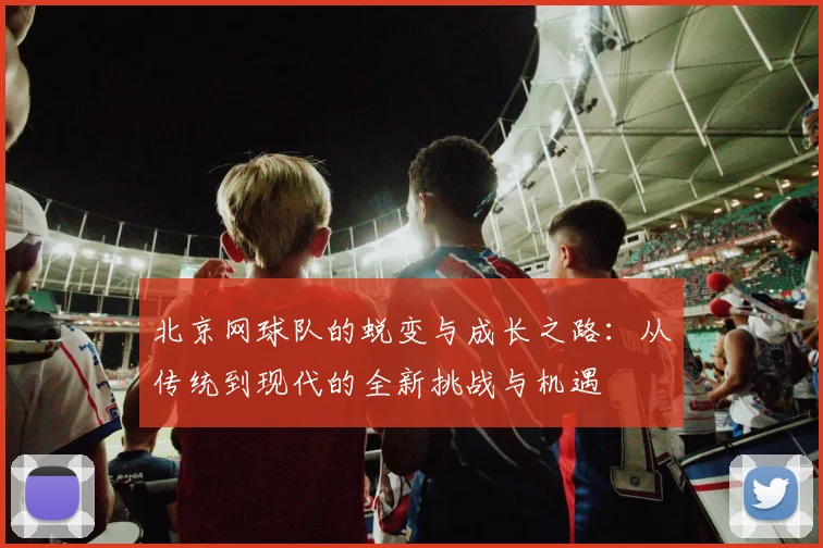 北京网球队的蜕变与成长之路：从传统到现代的全新挑战与机遇