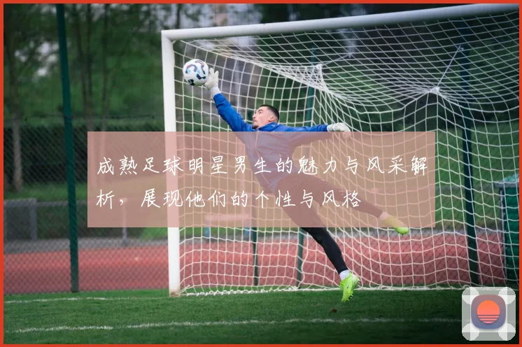 成熟足球明星男生的魅力与风采解析，展现他们的个性与风格