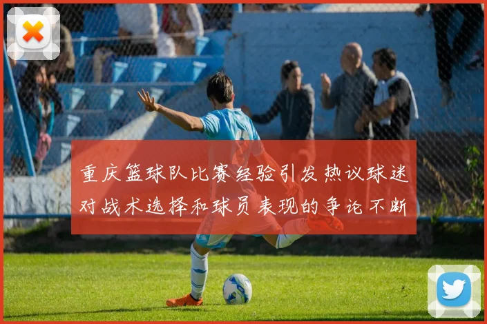 重庆篮球队比赛经验引发热议球迷对战术选择和球员表现的争论不断