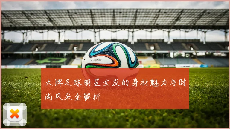 大牌足球明星女友的身材魅力与时尚风采全解析