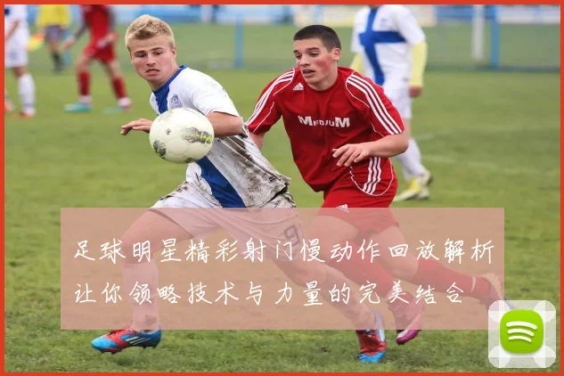 足球明星精彩射门慢动作回放解析让你领略技术与力量的完美结合