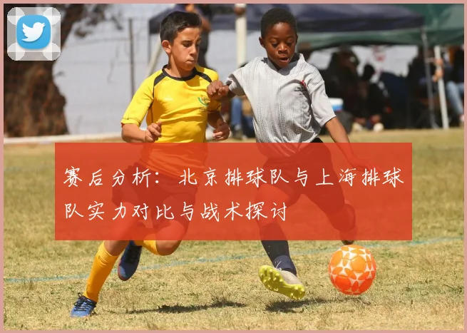 赛后分析：北京排球队与上海排球队实力对比与战术探讨