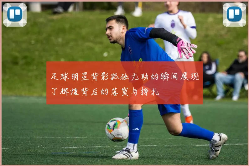 足球明星背影孤独无助的瞬间展现了辉煌背后的落寞与挣扎