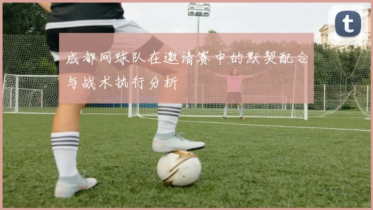 成都网球队在邀请赛中的默契配合与战术执行分析