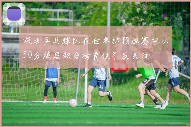 深圳乒乓球队在世界杯预选赛中以50分稳居积分榜首位引发关注