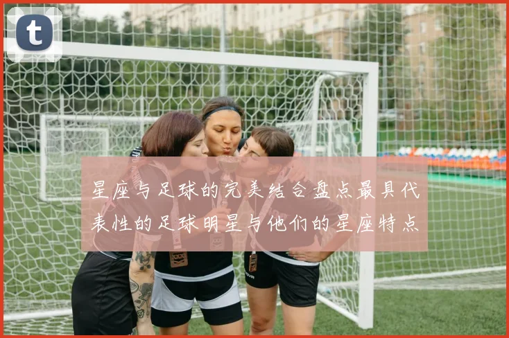 星座与足球的完美结合盘点最具代表性的足球明星与他们的星座特点