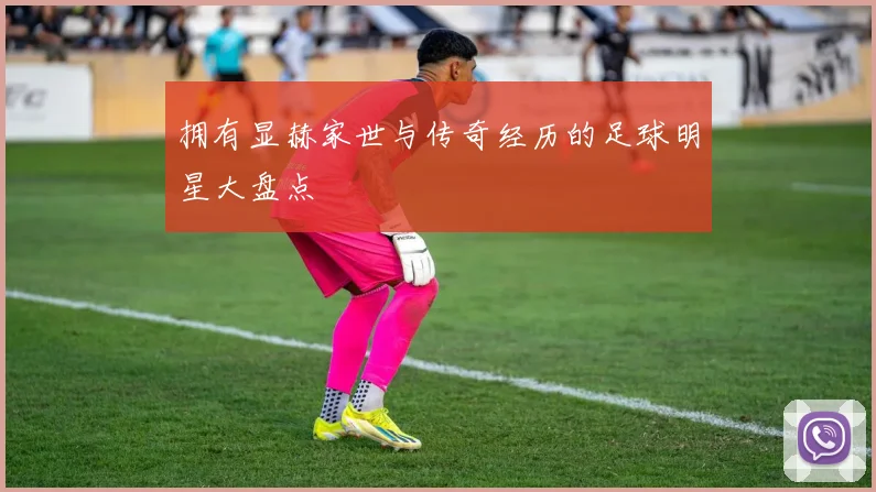 拥有显赫家世与传奇经历的足球明星大盘点