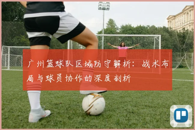 广州篮球队区域防守解析：战术布局与球员协作的深度剖析