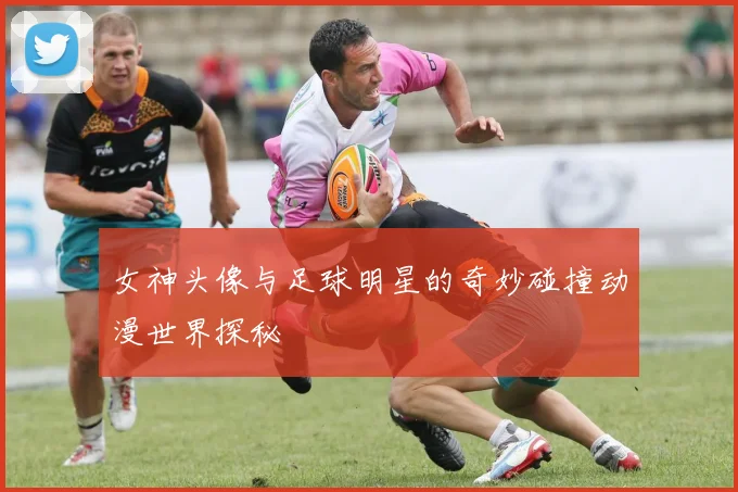 女神头像与足球明星的奇妙碰撞动漫世界探秘