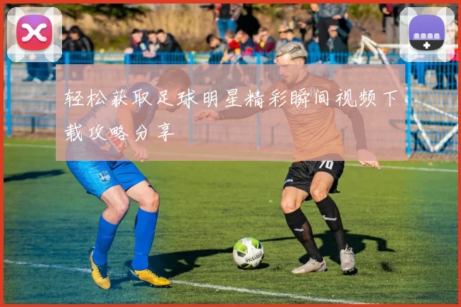 轻松获取足球明星精彩瞬间视频下载攻略分享