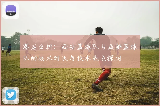 赛后分析：西安篮球队与成都篮球队的战术对决与技术亮点探讨