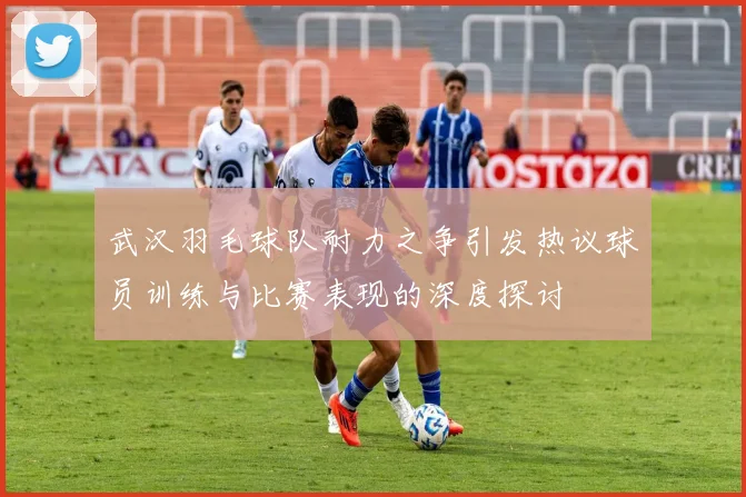 武汉羽毛球队耐力之争引发热议球员训练与比赛表现的深度探讨