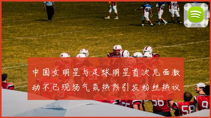 中国女明星与足球明星首次见面激动不已现场气氛热烈引发粉丝热议