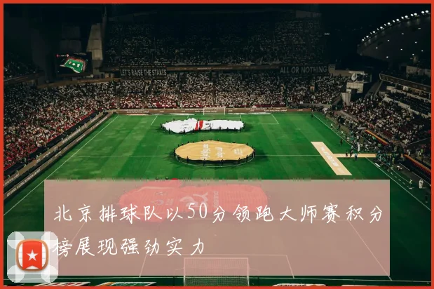 北京排球队以50分领跑大师赛积分榜展现强劲实力