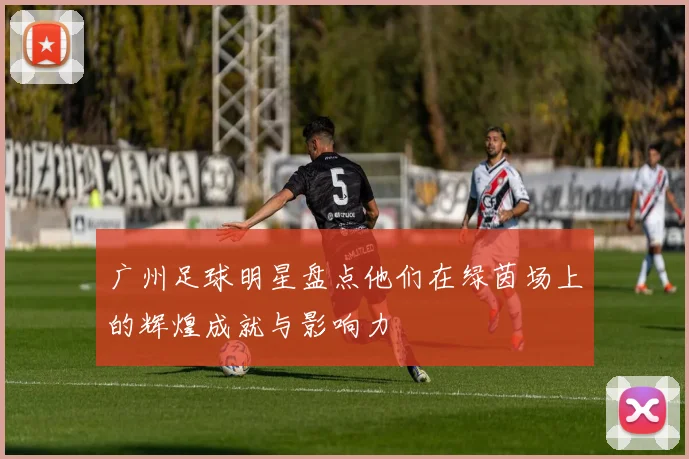 广州足球明星盘点他们在绿茵场上的辉煌成就与影响力