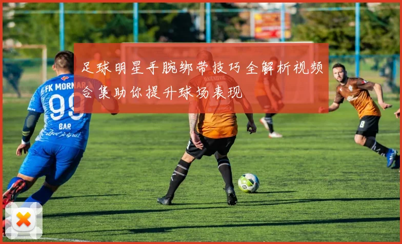 足球明星手腕绑带技巧全解析视频合集助你提升球场表现