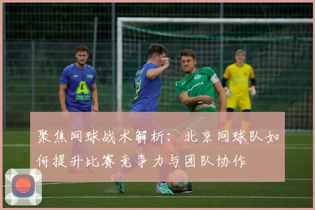 聚焦网球战术解析：北京网球队如何提升比赛竞争力与团队协作