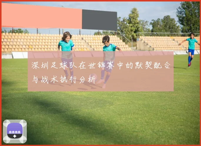 深圳足球队在世锦赛中的默契配合与战术执行分析