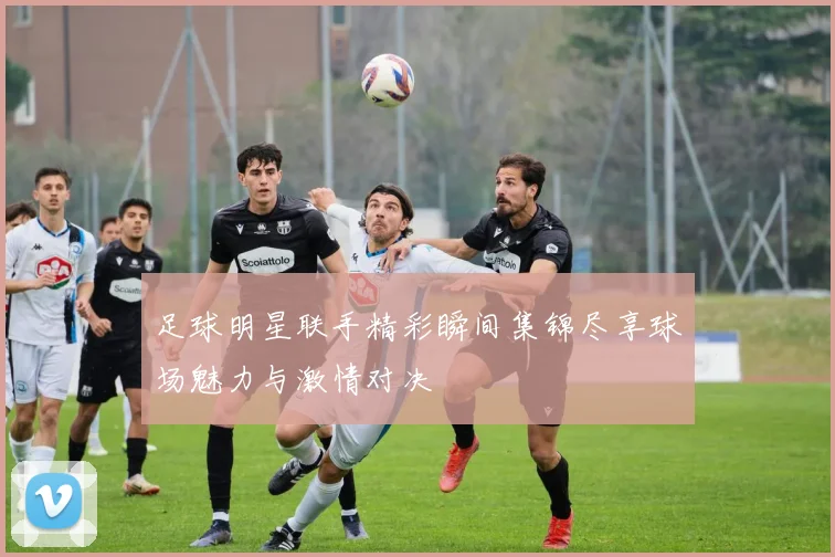 足球明星联手精彩瞬间集锦尽享球场魅力与激情对决