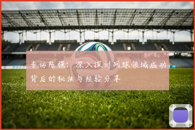 专访陈强：深入探讨网球领域成功背后的秘诀与经验分享