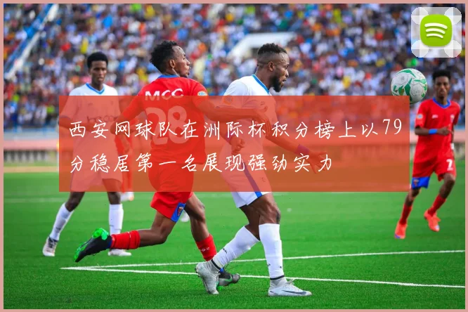 西安网球队在洲际杯积分榜上以79分稳居第一名展现强劲实力