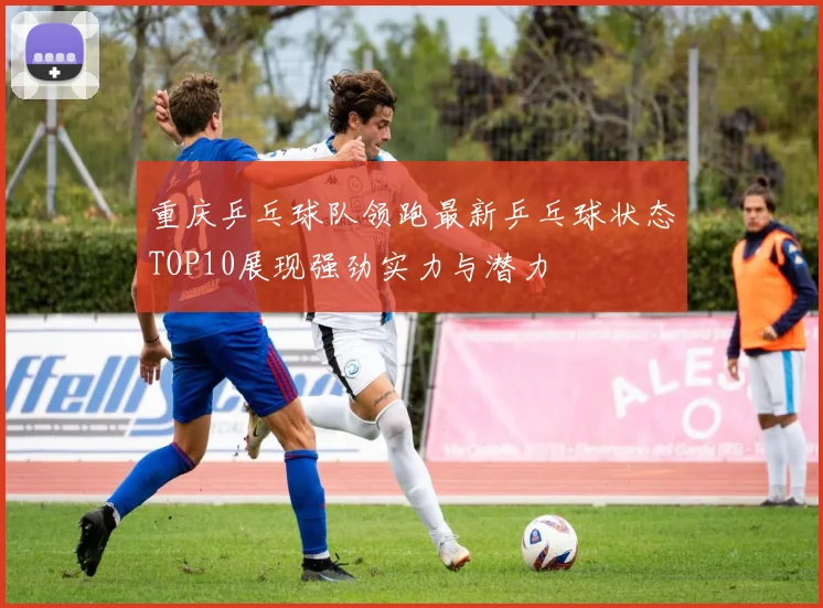 重庆乒乓球队领跑最新乒乓球状态TOP10展现强劲实力与潜力