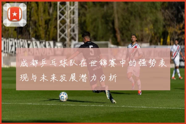 成都乒乓球队在世锦赛中的强势表现与未来发展潜力分析