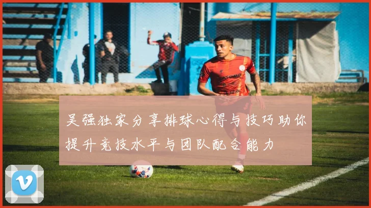 吴强独家分享排球心得与技巧助你提升竞技水平与团队配合能力