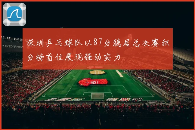 深圳乒乓球队以87分稳居总决赛积分榜首位展现强劲实力