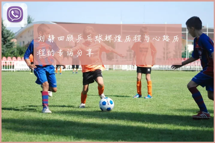 刘静回顾乒乓球辉煌历程与心路历程的专访分享