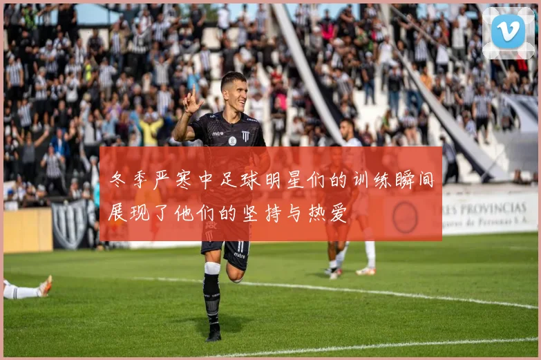 冬季严寒中足球明星们的训练瞬间展现了他们的坚持与热爱