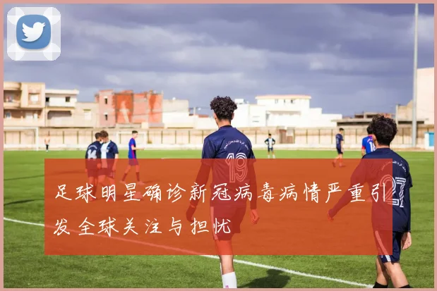 足球明星确诊新冠病毒病情严重引发全球关注与担忧
