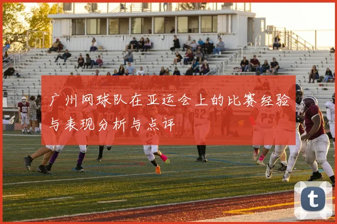 广州网球队在亚运会上的比赛经验与表现分析与点评