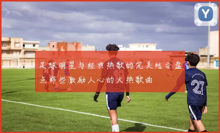 足球明星与经典热歌的完美结合盘点那些激励人心的火热歌曲