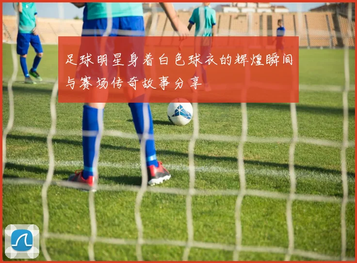 足球明星身着白色球衣的辉煌瞬间与赛场传奇故事分享
