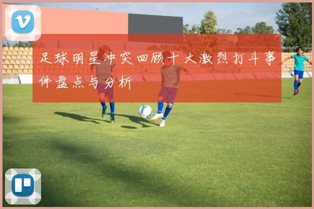 足球明星冲突回顾十大激烈打斗事件盘点与分析
