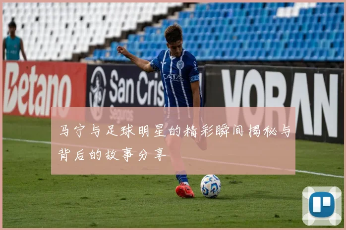 马宁与足球明星的精彩瞬间揭秘与背后的故事分享