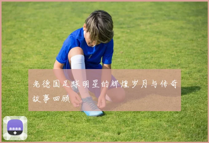 老德国足球明星的辉煌岁月与传奇故事回顾