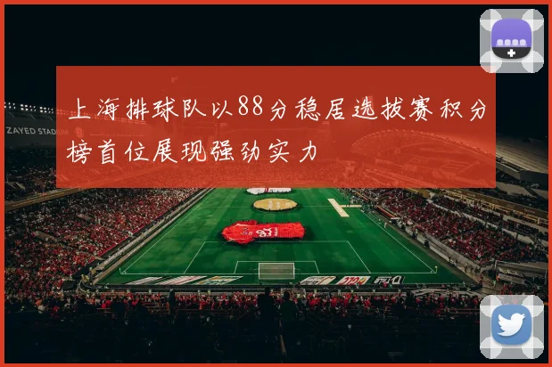 上海排球队以88分稳居选拔赛积分榜首位展现强劲实力